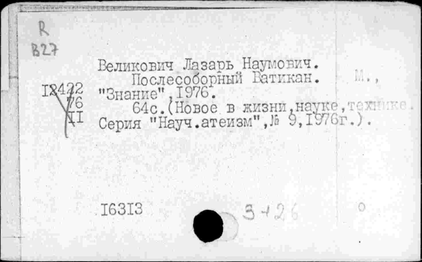 ﻿
I:
д
2 '6 I
Великович Лазарь Наумович.
Послесоборный Ватикан. ’’Знание" .1970.
64с. (Новое в жизни .науке,'; Серия ’’ Науч. ат ей зм" Да 9,19? 6 г.).
16313